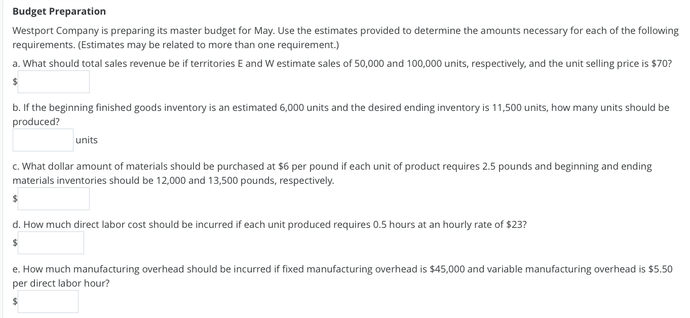 Westport Company is preparing its master budget for May. Use the estimates provided to determine the amounts necessary for each of the following
requirements. (Estimates may be related to more than one requirement.)
a. What should total sales revenue be if territories E and W estimate sales of 50,000 and 100,000 units, respectively, and the unit selling price is $70?
2$
b. If the beginning finished goods inventory is an estimated 6,000 units and the desired ending inventory is 11,500 units, how many units should be
produced?
units
c. What dollar amount of materials should be purchased at $6 per pound if each unit of product requires 2.5 pounds and beginning and ending
materials inventories should be 12,000 and 13,500 pounds, respectively.
