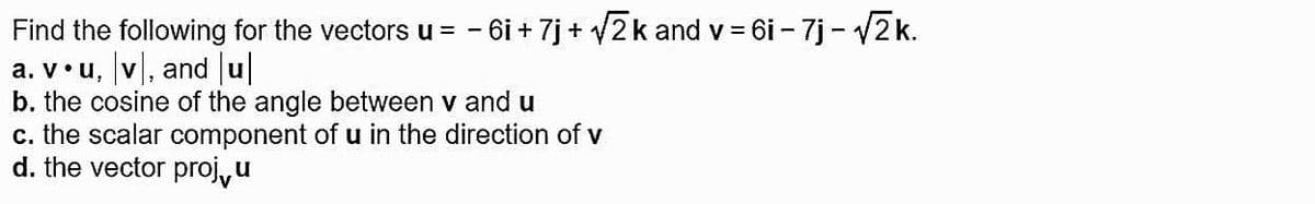 Find the following for the vectors u = - 6i + 7j + V2k and v = 6i - 7j - v2 k.
a. v•u, v, and u
b. the cosine of the angle between v and u
c. the scalar component of u in the direction of v
d. the vector proj,u
