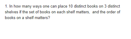 1. In how many ways one can place 10 distinct books on 3 distinct
shelves if the set of books on each shelf matters, and the order of
books on a shelf matters?
