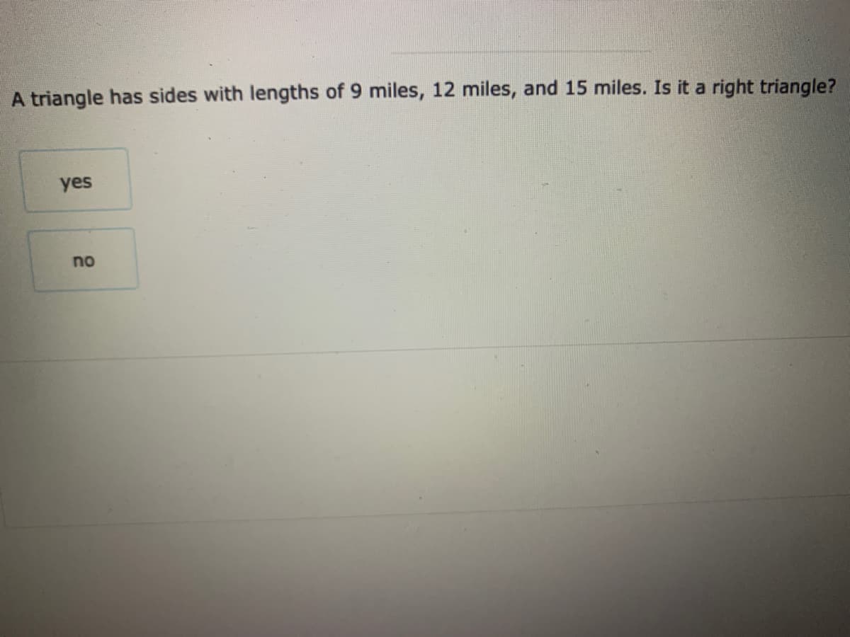 A triangle has sides with lengths of 9 miles, 12 miles, and 15 miles. Is it a right triangle?
yes
no
