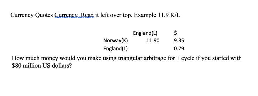 Currency Quotes Currency Read it left over top. Example 11.9 K/L
England(L)
$
Norway(K)
11.90
9.35
England(L)
0.79
How much money would you make using triangular arbitrage for 1 cycle if you started with
$80 million US dollars?
