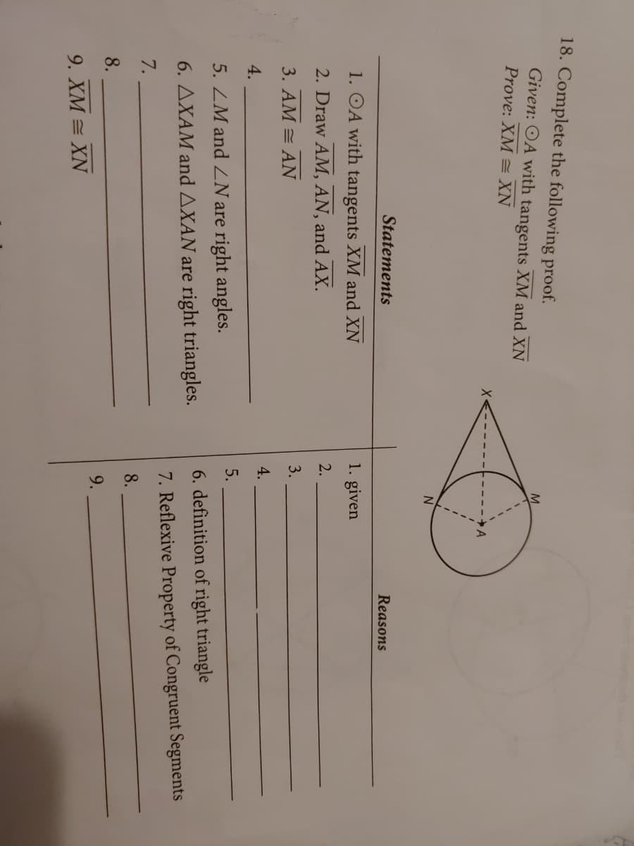 18. Complete the following proof.
Given: OA with tangents XM and XN
Prove: XM = XN
N
Statements
Reasons
1. OA with tangents XM and XN
1. given
2. Draw AM, AN, and AX.
3. AM = AN
3.
4.
4.
5.
5. ZM and LN are right angles.
6. definition of right triangle
6. AXAM and AXAN are right triangles.
7. Reflexive Property of Congruent Segments
7.
8.
8.
9.
9. XM = XN
