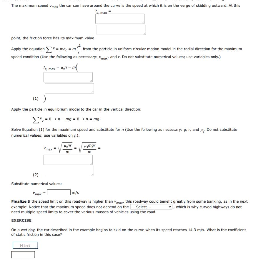 The maximum speed vmax the car can have around the curve is the speed at which it is on the verge of skidding outward. At this
s, max =
point, the friction force has its maximum value .
Apply the equation F = mac = m from the particle in uniform circular motion model in the radial direction for the maximum
speed condition (Use the following as necessary: vmax and r. Do not substitute numerical values; use variables only.)
's, max = Hn = m
(1) )
Apply the particle in equilibrium model to the car in the vertical direction:
Efy = 0 →n - mg = 0 → n = mg
Solve Equation (1) for the maximum speed and substitute for n (Use the following as necessary: g, r, and H. Do not substitute
numerical values; use variables only.):
Hnr
Hgmgr
Vmax =
m
(2)
Substitute numerical values:
Vmax =
m/s
Finalize If the speed limit on this roadway is higher than vmax this roadway could benefit greatly from some banking, as in the next
example! Notice that the maximum speed does not depend on the ---Select---
need multiple speed limits to cover the various masses of vehicles using the road.
], which is why curved highways do not
EXERCISE
On a wet day, the car described in the example begins to skid on the curve when its speed reaches 14.3 m/s. What is the coefficient
of static friction in this case?
Hint
