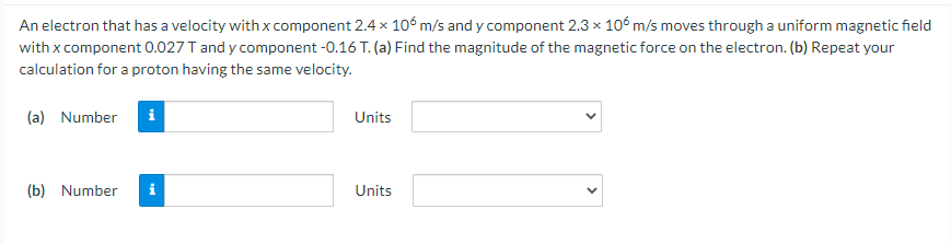 An electron that has a velocity with x component 2.4 x 106 m/s and y component 2.3 x 106 m/s moves through a uniform magnetic field
with x component 0.027 T and y component -0.16 T. (a) Find the magnitude of the magnetic force on the electron. (b) Repeat your
calculation for a proton having the same velocity.
(a) Number
i
Units
(b) Number
i
Units

