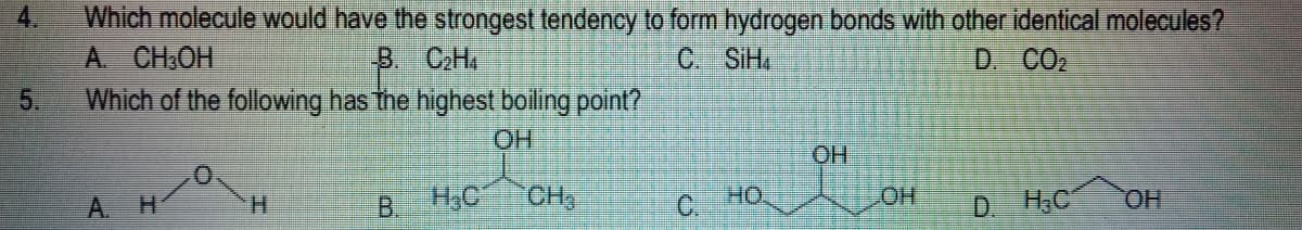 Which molecule would have the strongest tendency to form hydrogen bonds with other identical molecules?
A. CH.OH
Which of the following has the highest boiling point?
B CH.
C. SiH
D. CO2
5.
OH
A.
H.
H3C
CH,
C.
OH.
HO
D. H.C
HO,
