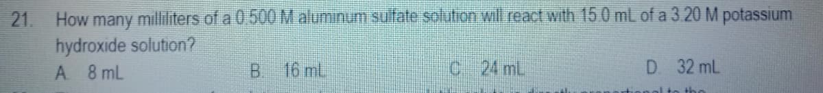 21. How many milliliters of a 0.500 M aluminum sufate solution will react with 15 0 mL of a 3.20 M potassium
hydroxide solution?
A 8 mL
B 16 mL
c 24 mL.
D. 32 mL
1te the
