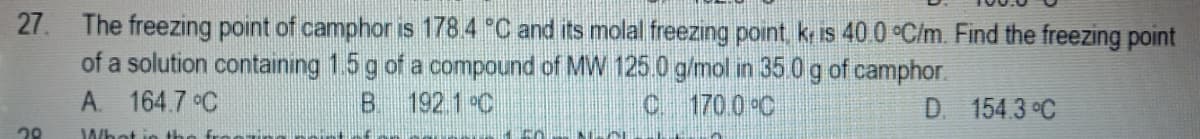 27. The freezing point of camphor is 178.4 °C and its molal freezing point, k is 40.0 °C/m. Find the freezing point
of a solution containıng 1.5 g of a compound of MW 125.0 g/mol in 35 0 g of camphor.
192.1 °C
A. 164.7 C
B.
C 170.0 C
D. 154.3 °C
Whet i
