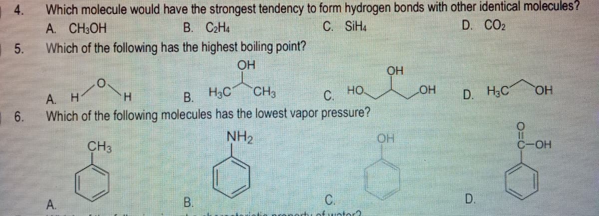 Which molecule would have the strongest tendency to form hydrogen bonds with other identical molecules?
A. CH:OH
Which of the following has the highest boiling point?
4.
В. С-На
C SiH,
D. CO2
5.
HO
H.
H3C
CH,
C.
HO
HOT
D. H;C
HO,
A. H
В.
6.
Which of the following molecules has the lowest vapor pressure?
NH2
HO.
CH3
C-OH
D,
tuotor?.
B.
