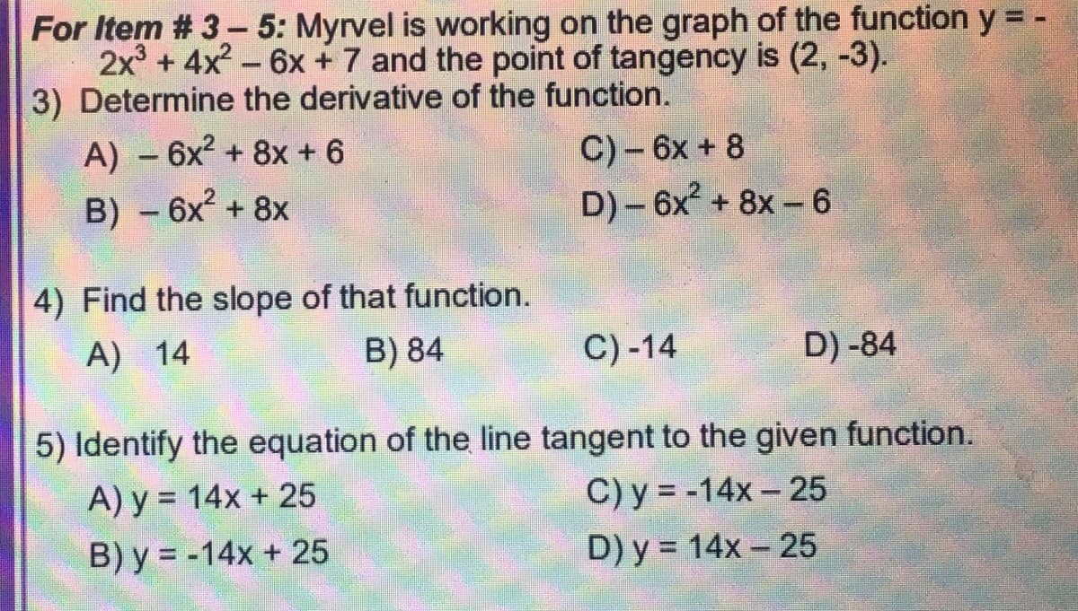 For Item # 3- 5: Myrvel is working on the graph of the function y = -
2x° + 4x?- 6x +7 and the point of tangency is (2, -3).
3) Determine the derivative of the function.
A) -6x2 + 8x + 6
C) – 6x + 8
B) -6x + 8x
D) - 6x + 8x-6
4) Find the slope of that function.
A) 14
B) 84
C) -14
D) -84
5) Identify the equation of the line tangent to the given function.
A) y = 14x + 25
C) y = -14x – 25
%3D
B) y = -14x + 25
D) y = 14x – 25
