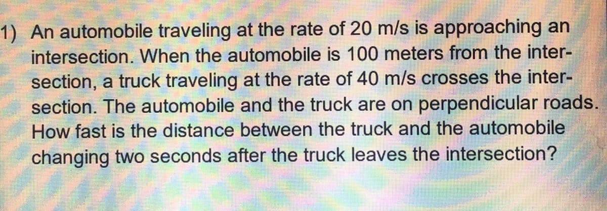 1) An automobile traveling at the rate of 20 m/s is approaching an
intersection. When the automobile is 100 meters from the inter-
section, a truck traveling at the rate of 40 m/s crosses the inter-
section. The automobile and the truck are on perpendicular roads.
How fast is the distance between the truck and the automobile
changing two seconds after the truck leaves the intersection?
