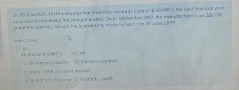 On 30 June 2009, MLtd estimates that it will incur warranty costs of $150 000 in the next financial year
on products sold during the year just ended. On 27 September 2009, the manufacturer pays $20 000
under the warranty. What is the journal entry made by M Ltd on 30 June 2009
Select one:
O a.
Dr Warranty Llability Cr Cash
O b. Dr Warranty Liability Cr Warranty Expense
O c. None of the provided answers
O d. Dr Warranty Expense Cr Warranty Lablity