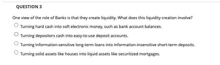 QUESTION 3
One view of the role of Banks is that they create liquidity. What does this liquidity creation involve?
Turning hard cash into soft electronic money, such as bank account balances.
Turning depositors cash into easy-to-use deposit accounts.
Turning information-sensitive long-term loans into information-insensitive short-term deposits.
Turning solid assets like houses into liquid assets like securitized mortgages.