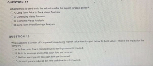 QUESTION 17
What formula is used to do the valuation after the explicit forecast period?
OA Long Term Price to Book Value Analysis
OB. Continuing Value Formula
OC. Economic Value Analysis
D. Long Term Price/Eamings Analysis
QUESTION 18
When goodwil is written off impaired because it's market value has dropped below it's book value what is the impact for the
company?
CA ts free cash flow is reduced but its eamings are not impacted
B. Both ts eamings and its free cash fow are reduced.
C. Neither eamings nor free cash flow are impacted
D. Its eamings are reduced but free cash flow is not impacted.
