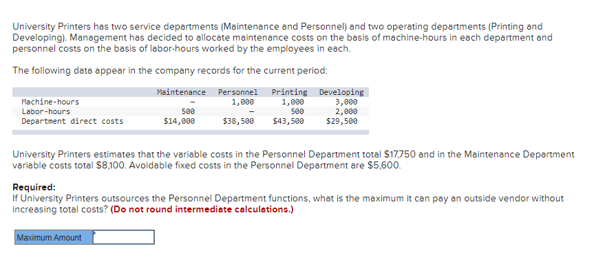 University Printers has two service departments (Maintenance and Personnel) and two operating departments (Printing and
Developing). Management has decided to allocate maintenance costs on the basis of machine-hours in each department and
personnel costs on the basis of labor-hours worked by the employees in each.
The following data appear in the company records for the current period:
Maintenance Personnel
Printing Developing
3,000
2,000
$29,500
Machine-hours
1,000
1,000
Labor-hours
500
500
Department direct costs
$14,000
$38,500
$43,500
University Printers estimates that the variable costs in the Personnel Department total $17,750 and in the Maintenance Department
variable costs total $8,100. Avoidable fixed costs in the Personnel Department are $5,600.
Required:
If University Printers outsources the Personnel Department functions, what is the maximum it can pay an outside vendor without
increasing total costs? (Do not round intermediate calculations.)
Maximum Amount
