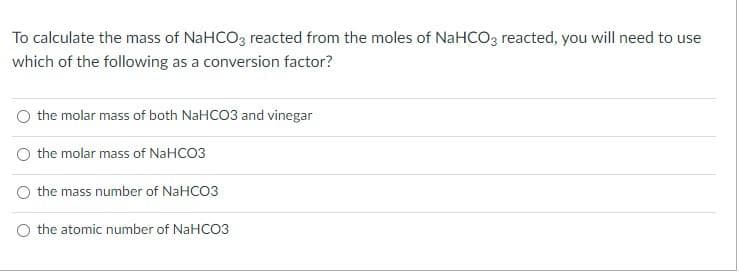 To calculate the mass of NaHCO3 reacted from the moles of NaHCO3 reacted, you will need to use
which of the following as a conversion factor?
the molar mass of both NaHCO3 and vinegar
the molar mass of NaHCO3
the mass number of NaHCO3
O the atomic number of NaHCO3
