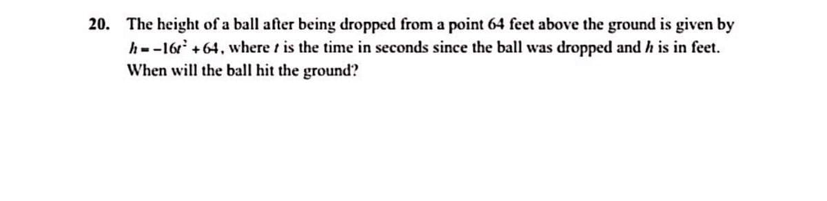 20. The height of a ball after being dropped from a point 64 feet above the ground is given by
h=-16 +64, where t is the time in seconds since the ball was dropped and h is in feet.
When will the ball hit the ground?

