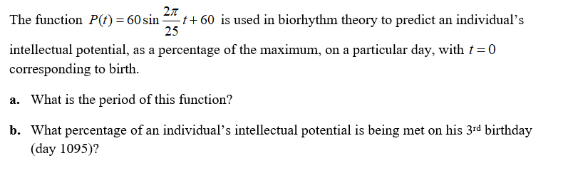 The function P(f) = 60 sin t+ 60 is used in biorhythm theory to predict an individual's
25
intellectual potential, as a percentage of the maximum, on a particular day, witht=0
corresponding to birth.
a. What is the period of this function?
b. What percentage of an individual's intellectual potential is being met on his 3rd birthday
(day 1095)?
