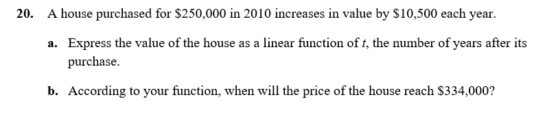 20. A house purchased for $250,000 in 2010 increases in value by $10,500 each year.
a. Express the value of the house as a linear function of t, the number of years after its
purchase.
b. According to your function, when will the price of the house reach $334,000?
