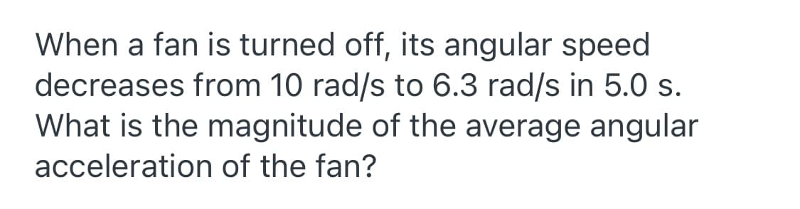 When a fan is turned off, its angular speed
decreases from 10 rad/s to 6.3 rad/s in 5.0 s.
What is the magnitude of the average angular
acceleration of the fan?
