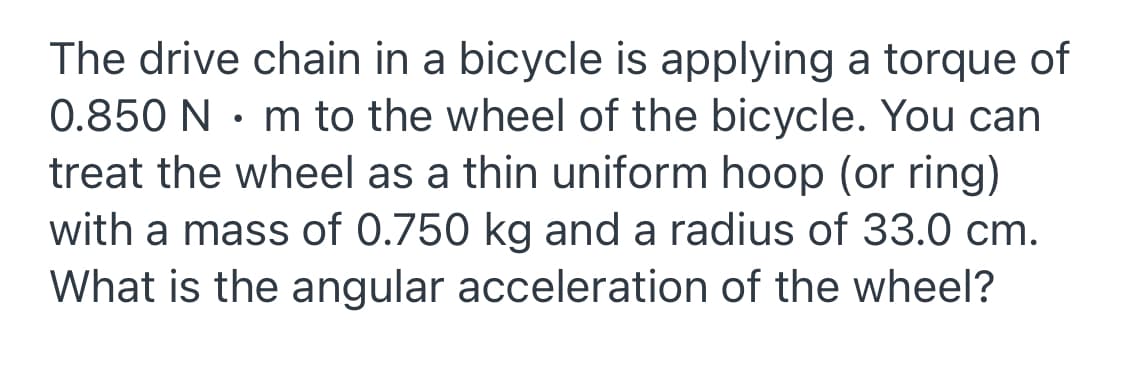 The drive chain in a bicycle is applying a torque of
0.850 N • m to the wheel of the bicycle. You can
treat the wheel as a thin uniform hoop (or ring)
with a mass of 0.750 kg and a radius of 33.0 cm.
What is the angular acceleration of the wheel?
