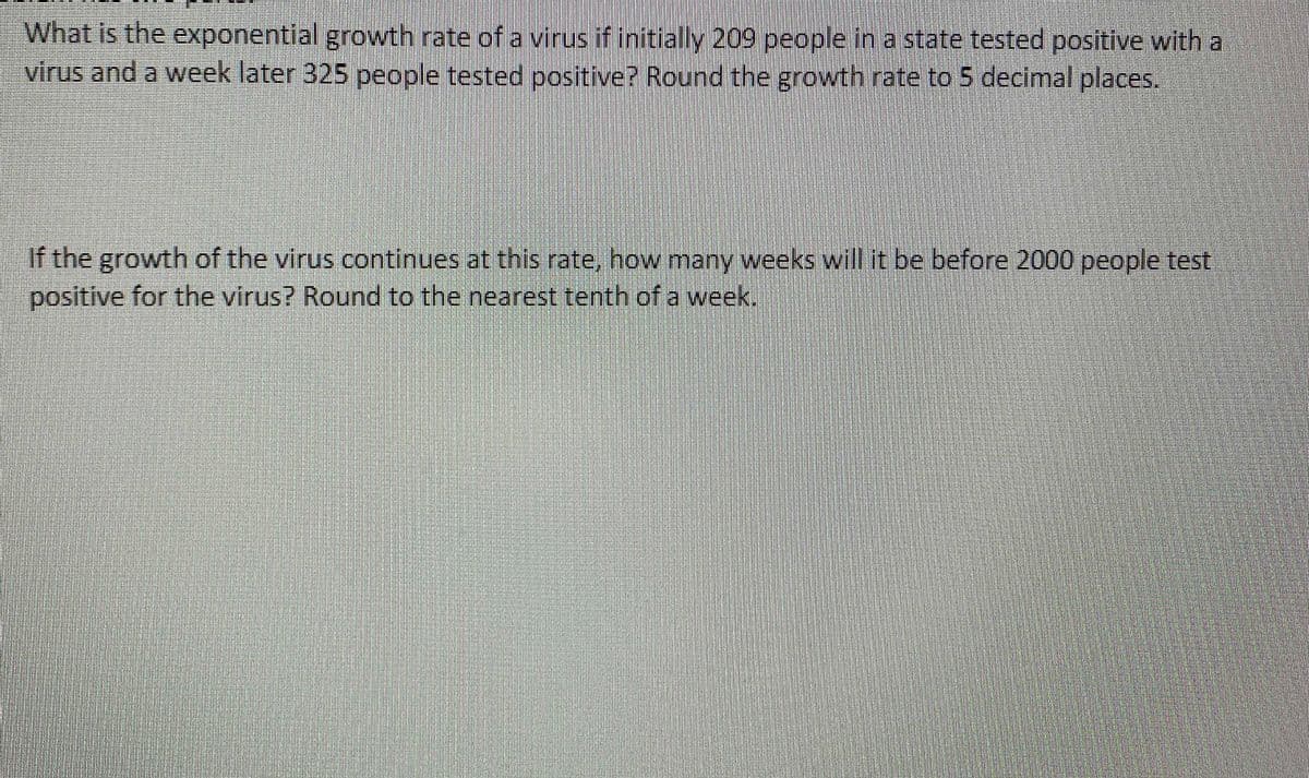 What is the exponential growth rate of a virus if initially 209 people in a state tested positive with a
virus and a week later 325 people tested positive? Round the growth rate to 5 decimal places.
If the growth of the virus continues at this rate, how many weeks will it be before 2000 people test
positive for the virus? Round to the nearest tenth of a week.
