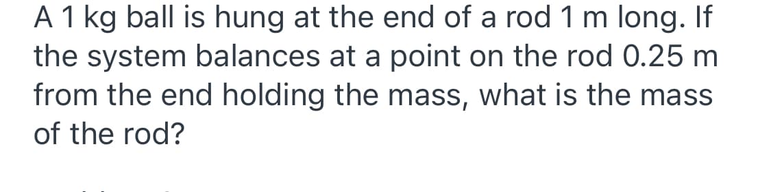 A 1 kg ball is hung at the end of a rod 1 m long. If
the system balances at a point on the rod 0.25 m
from the end holding the mass, what is the mass
of the rod?
