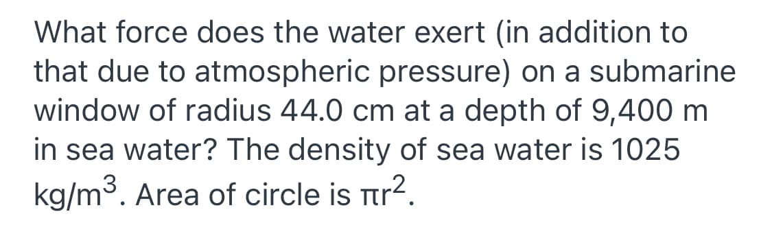 What force does the water exert (in addition to
that due to atmospheric pressure) on a submarine
window of radius 44.0 cm at a depth of 9,400 m
in sea water? The density of sea water is 1025
kg/m3. Area of circle is Ttr?.
