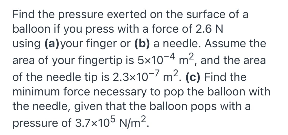 Find the pressure exerted on the surface of a
balloon if you press with a force of 2.6 N
using (a)your finger or (b) a needle. Assume the
area of your fingertip is 5x10-4 m2, and the area
of the needle tip is 2.3x10-7 m². (c) Find the
minimum force necessary to pop the balloon with
the needle, given that the balloon pops with a
pressure of 3.7×105 N/m².
