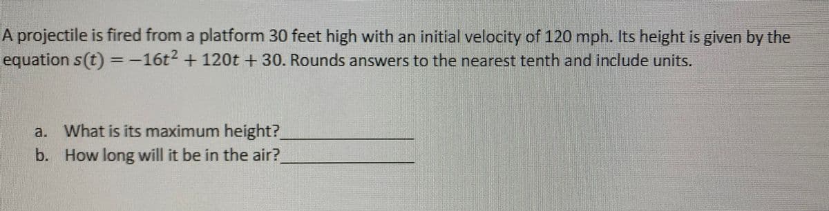 A projectile is fired from a platform 30 feet high with an initial velocity of 120 mph. Its height is given by the
equation s(t)=-16t2 +120t + 30. Rounds answers to the nearest tenth and include units.
a. What is its maximum height?
b. How long will it be in the air?
