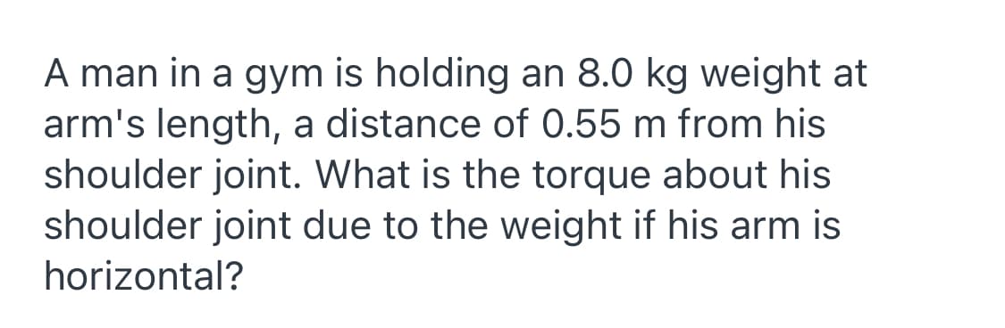 A man in a gym is holding an 8.0 kg weight at
arm's length, a distance of 0.55 m from his
shoulder joint. What is the torque about his
shoulder joint due to the weight if his arm is
horizontal?
