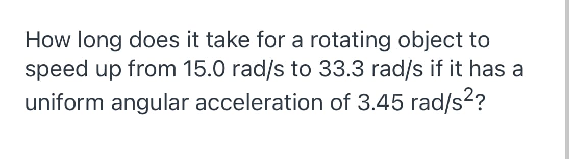 How long does it take for a rotating object to
speed up from 15.0 rad/s to 33.3 rad/s if it has a
uniform angular acceleration of 3.45 rad/s?
