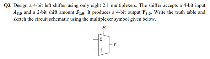 Q3. Design a 4-bit left shifter using only eight 2:1 multiplexers. The shifter accepts a 4-bit input
A3:0 and a 2-bit shift amount S1:0. It produces a 4-bit output Y3:0. Write the truth table and
sketch the circuit schematic using the multiplexer symbol given below.
Y
