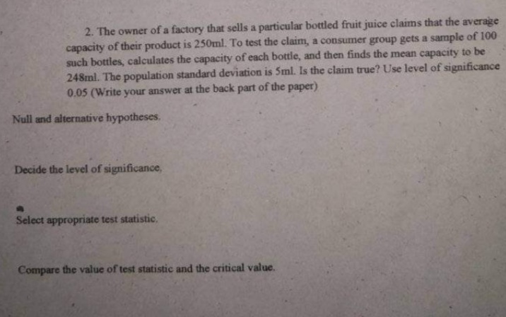 2. The owner of a factory that sells a particular bottled fruit juice claims that the average
capacity of their product is 250ml. To test the claim, a consumer group gets a sample of 100
such bottles, calculates the capacity of each bottle, and then finds the mean capacity to be
248ml. The population standard deviation is 5ml. Is the claim true? Use level of significance
0.05 (Write your answer at the back part of the paper)
Null and alternative hypotheses.
Decide the level of significance,
Select appropriate test statistic.
Compare the value of test statistic and the critical value.
