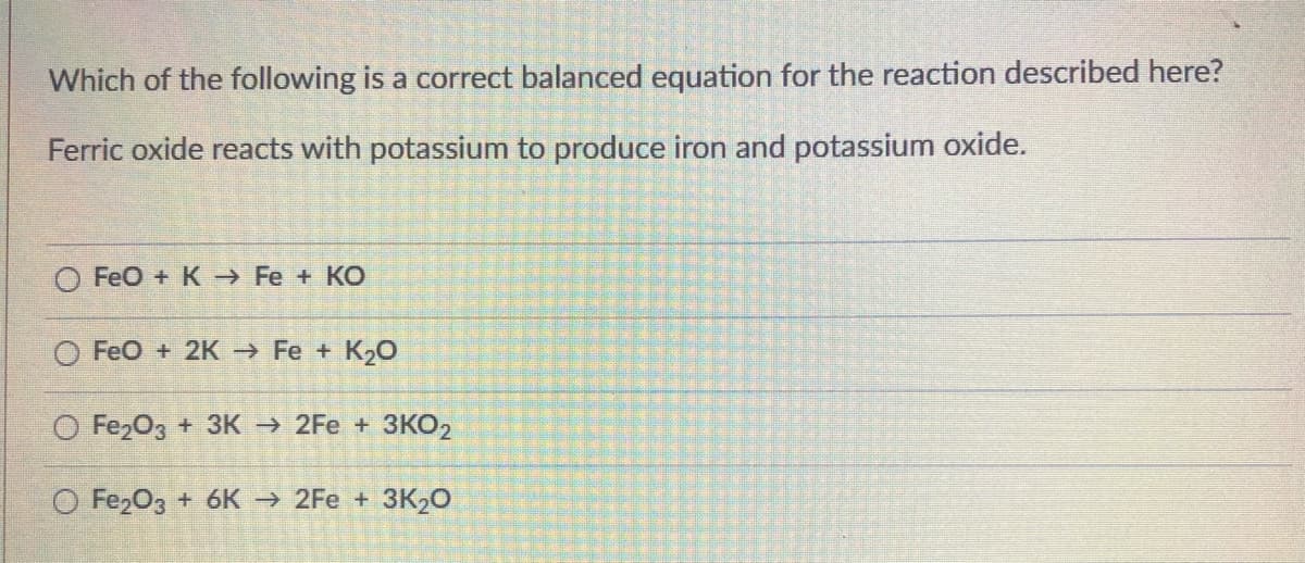 Which of the following is a correct balanced equation for the reaction described here?
Ferric oxide reacts with potassium to produce iron and potassium oxide.
FeO + K Fe + KO
O FeO + 2K Fe + K2O
O Fe,O3 + 3K 2Fe + 3KO2
O FezO3 + 6K → 2Fe + 3K2O
