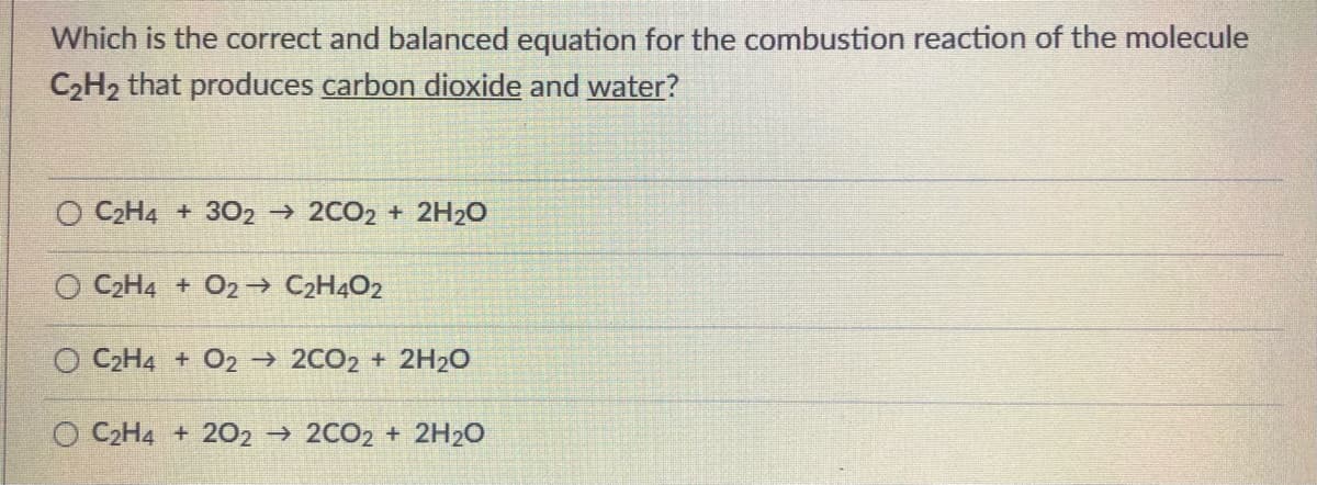 Which is the correct and balanced equation for the combustion reaction of the molecule
C2H2 that produces carbon dioxide and water?
O C2H4 + 30O2 2CO2 + 2H20
O C2H4 + O2→ C2H4O2
O C2H4 + O2 2CO2 + 2H20
O C2H4 + 202 2CO2 + 2H20
