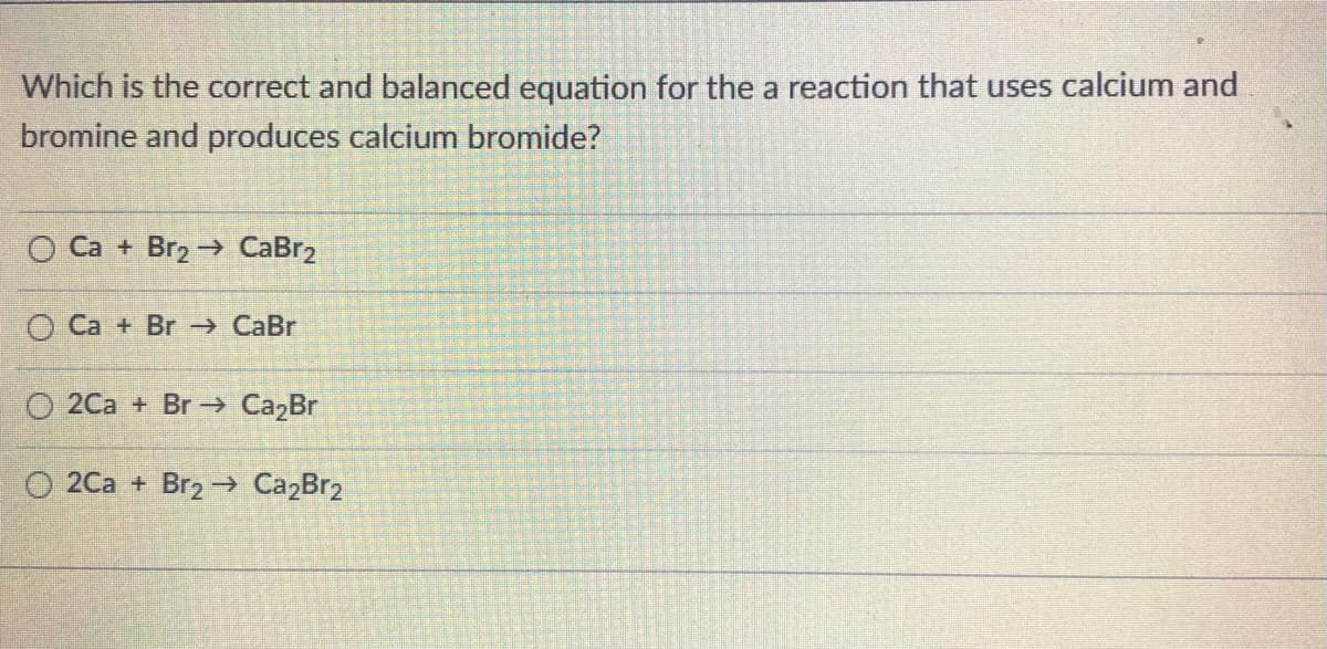 Which is the correct and balanced equation for the a reaction that uses calcium and
bromine and produces calcium bromide?
O Ca + Br2 -→ CaBr2
O Ca + Br → CaBr
O 2Ca + Br -→ CazBr
O 2Ca + Br2 → Ca,Br2
