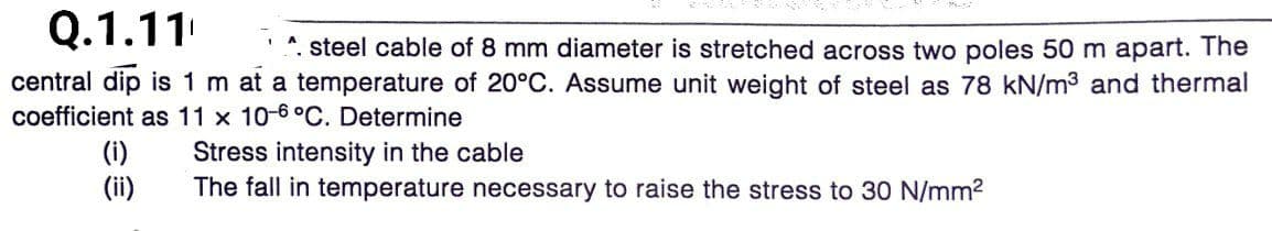 Q.1.11
*. steel cable of 8 mm diameter is stretched across two poles 50 m apart. The
central dip is 1 m at a temperature of 20°C. Assume unit weight of steel as 78 kN/m3 and thermal
coefficient as 11 x 10-6°C. Determine
(i)
(ii)
Stress intensity in the cable
The fall in temperature necessary to raise the stress to 30 N/mm2
