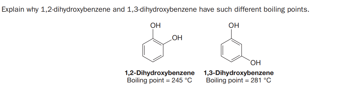Explain why 1,2-dihydroxybenzene and 1,3-dihydroxybenzene have such different boiling points.
OH
OH
1,2-Dihydroxybenzene
Boiling point = 245 °C
HO
1,3-Dihydroxybenzene
Boiling point = 281 °C
