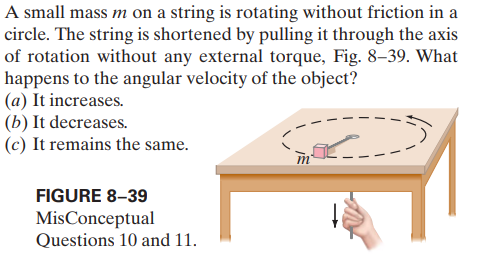 A small mass m on a string is rotating without friction in a
circle. The string is shortened by pulling it through the axis
of rotation without any external torque, Fig. 8–39. What
happens to the angular velocity of the object?
(a) It increases.
(b) It decreases.
(c) It remains the same.
FIGURE 8–39
MisConceptual
Questions 10 and 11.
