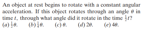 An object at rest begins to rotate with a constant angular
acceleration. If this object rotates through an angle 0 in
time t, through what angle did it rotate in the time t?
(a) }0.
(b) 0.
(с) 6.
(d) 20.
(e) 40.
