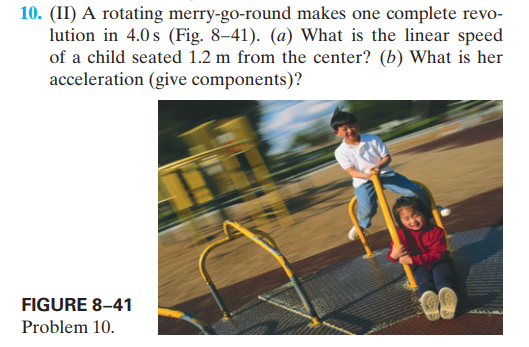 10. (II) A rotating merry-go-round makes one complete revo-
lution in 4.0 s (Fig. 8–41). (a) What is the linear speed
of a child seated 1.2 m from the center? (b) What is her
acceleration (give components)?
FIGURE 8–41
Problem 10.
