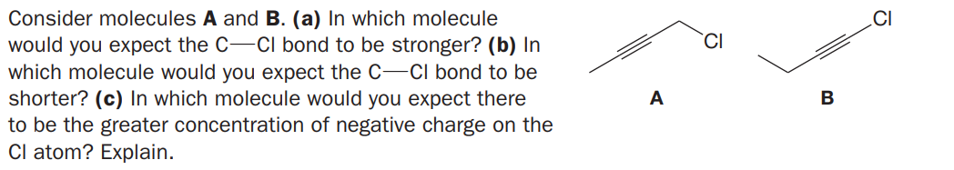 Consider molecules A and B. (a) In which molecule
would you expect the C-CI bond to be stronger? (b) In
which molecule would you expect the C-CI bond to be
shorter? (c) In which molecule would you expect there
to be the greater concentration of negative charge on the
Cl atom? Explain.
.CI
CI
A
B
