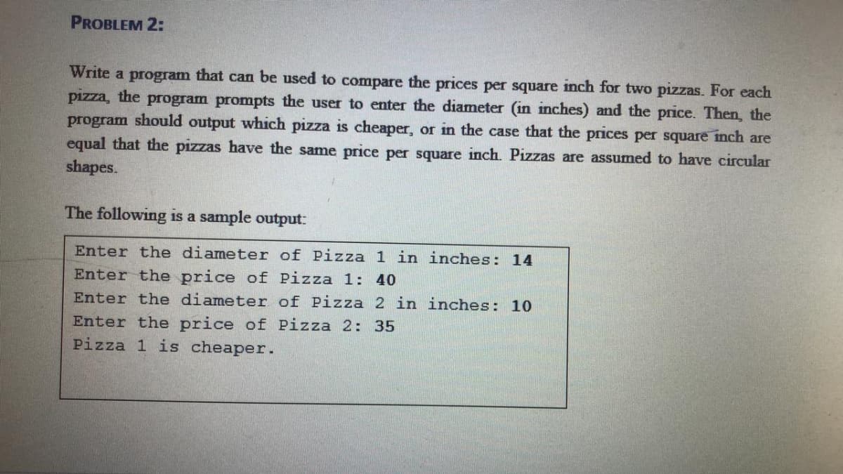 PROBLEM 2:
Write a program that can be used to compare the prices per square inch for two pizzas. For each
pizza, the program prompts the user to enter the diameter (in inches) and the price. Then, the
program should output which pizza is cheaper, or in the case that the prices per square inch are
equal that the pizzas have the same price per square inch. Pizzas are assumed to have circular
shapes.
The following is a sample output:
Enter the diameter of Pizza 1 in inches: 14
Enter the price of Pizza 1: 40
Enter the diameter of Pizza 2 in inches: 10
Enter the price of Pizza 2: 35
Pizza 1 is cheaper.
