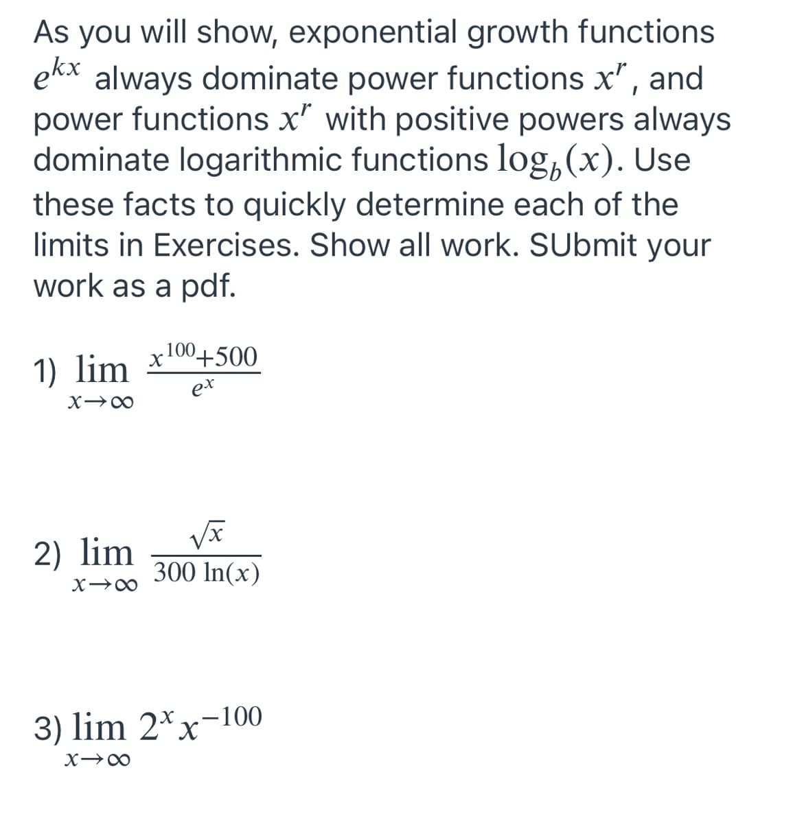 As you will show, exponential growth functions
ekx
always dominate power functions x", and
power functions x' with positive powers always
dominate logarithmic functions log, (x). Use
these facts to quickly determine each of the
limits in Exercises. Show all work. SUbmit your
work as a pdf.
1) lim x100+500
ex
2) lim
300 In(x)
3) lim 2*x-100
