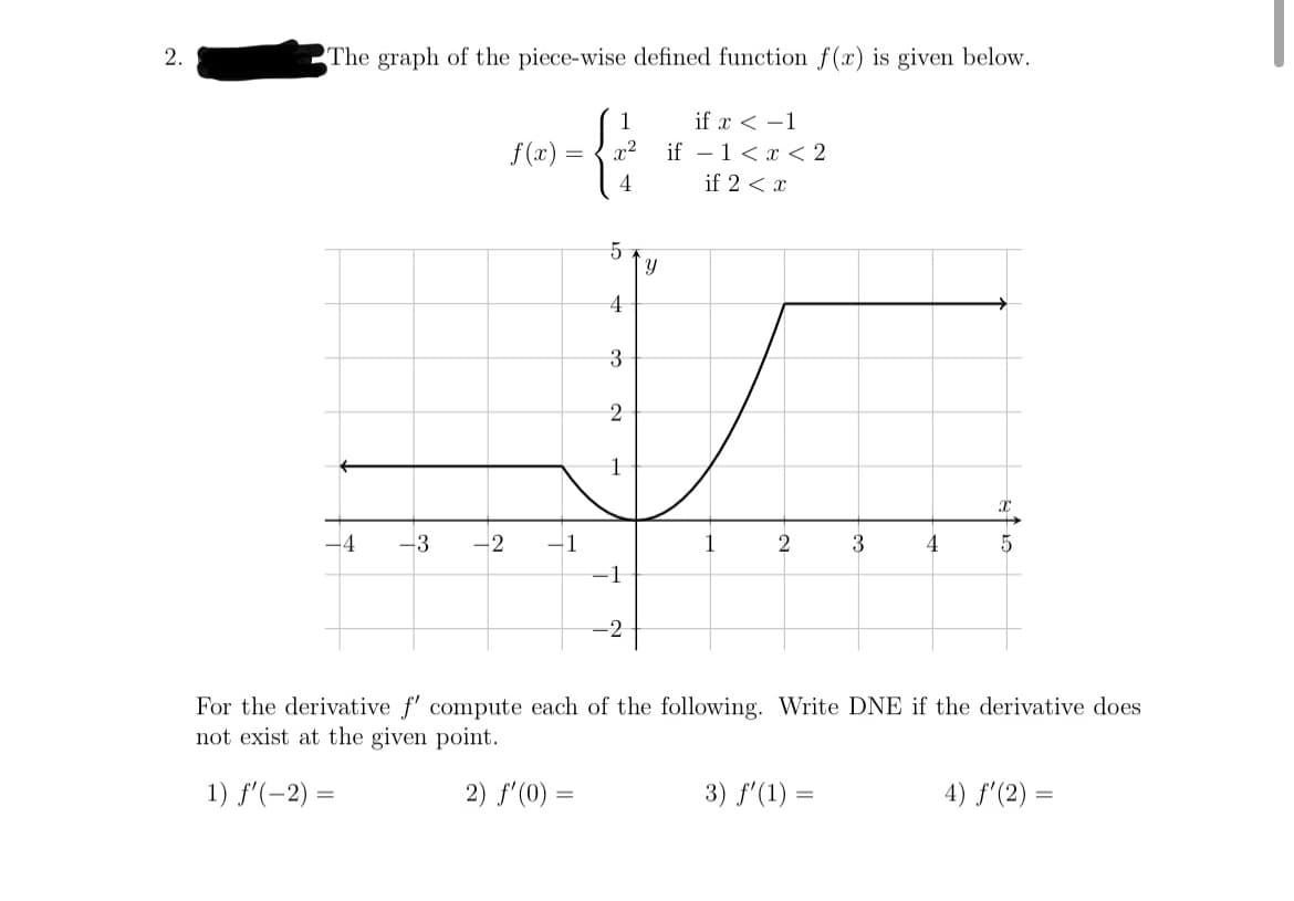 2.
The graph of the piece-wise defined function f(x) is given below.
1
if x < -1
f (x) :
x2
if - 1<x < 2
4
if 2 < x
5
3
2
-4
-3
2
For the derivative f' compute each of the following. Write DNE if the derivative does
not exist at the given point.
1) f'(-2) =
2) f'(0) =
3) f'(1) =
4) f'(2) =
