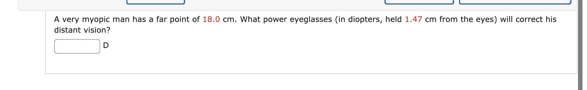 A very myopic man has a far point of 18.0 cm. What power eyeglasses (in diopters, held 1.47 cm from the eyes) will correct his
distant vision?
D
