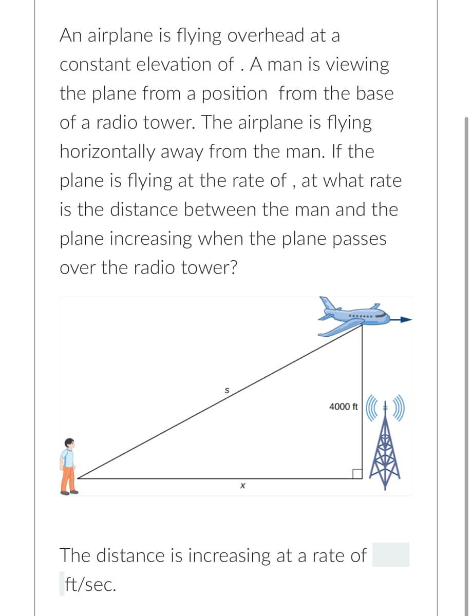 An airplane is flying overhead at a
constant elevation of . A man is viewing
the plane from a position from the base
of a radio tower. The airplane is flying
horizontally away from the man. If the
plane is flying at the rate of , at what rate
is the distance between the man and the
plane increasing when the plane passes
over the radio tower?
4000 ft
X
The distance is increasing at a rate of
ft/sec.
