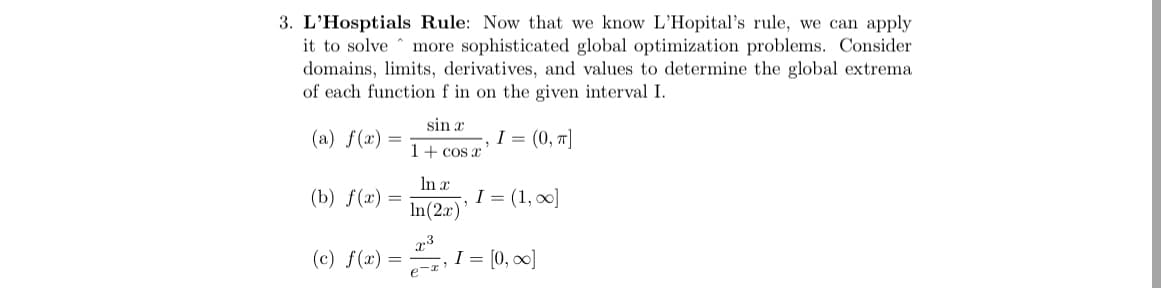 3. L'Hosptials Rule: Now that we know L'Hopital's rule, we can apply
it to solve ^ more sophisticated global optimization problems. Consider
domains, limits, derivatives, and values to determine the global extrema
of each function f in on the given interval I.
sin x
(a) f(x) =
I = (0, T]
1+ cos x
In x
(b) f(x) =
I = (1, 00]
In(2r)
(c) f(x) =
I = [0, 00]
