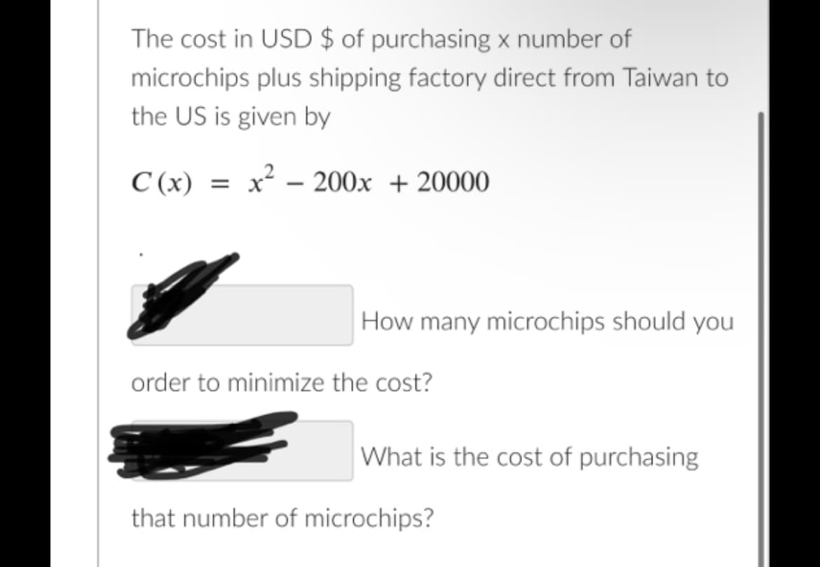 The cost in USD $ of purchasing x number of
microchips plus shipping factory direct from Taiwan to
the US is given by
C (x)
x - 200x + 20000
How many microchips should you
order to minimize the cost?
What is the cost of purchasing
that number of microchips?
