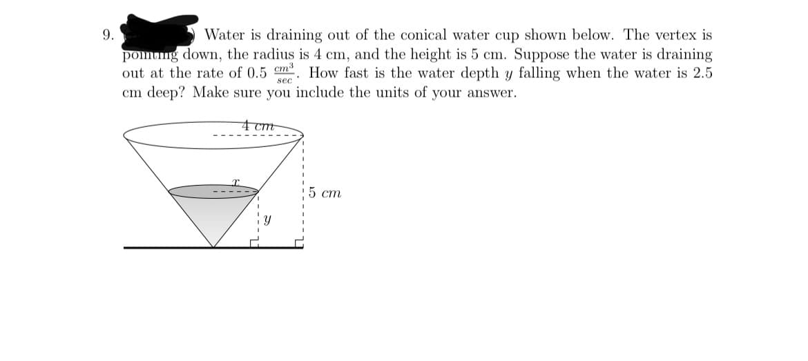 9.
Water is draining out of the conical water cup shown below. The vertex is
pomng down, the radius is 4 cm, and the height is 5 cm. Suppose the water is draining
out at the rate of 0.5 cm³
cm deep? Make sure you include the units of your answer.
How fast is the water depth y falling when the water is 2.5
sec
4 cm
5 cm
